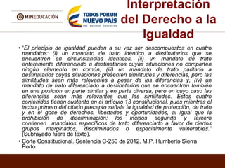 Interpretación
del Derecho a la
Igualdad
• “El principio de igualdad pueden a su vez ser descompuestos en cuatro
mandatos: (i) un mandato de trato idéntico a destinatarios que se
encuentren en circunstancias idénticas, (ii) un mandato de trato
enteramente diferenciado a destinatarios cuyas situaciones no comparten
ningún elemento en común, (iii) un mandato de trato paritario a
destinatarios cuyas situaciones presenten similitudes y diferencias, pero las
similitudes sean más relevantes a pesar de las diferencias y, (iv) un
mandato de trato diferenciado a destinatarios que se encuentren también
en una posición en parte similar y en parte diversa, pero en cuyo caso las
diferencias sean más relevantes que las similitudes. Estos cuatro
contenidos tienen sustento en el artículo 13 constitucional, pues mientras el
inciso primero del citado precepto señala la igualdad de protección, de trato
y en el goce de derechos, libertades y oportunidades, al igual que la
prohibición de discriminación; los incisos segundo y tercero
contienen mandatos específicos de trato diferenciado a favor de ciertos
grupos marginados, discriminados o especialmente vulnerables.”
(Subrayado fuera de texto).
• Corte Constitucional. Sentencia C-250 de 2012. M.P. Humberto Sierra
Porto
 
