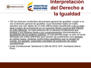 Interpretación
del Derecho a
la Igualdad
• “De los diversos contenidos del principio general de igualdad, surgen a su
vez el derecho general de igualdad, cuya titularidad radica en todos
aquellos que son objeto de un trato diferenciado injustificado o de un trato
igual a pesar de encontrarse en un supuesto fáctico especial que impone
un trato diferente, se trata entonces de un derecho fundamental que
protege a sus titulares frente a los comportamientos discriminatorios o
igualadores de los poderes públicos, el cual permite exigir no sólo no verse
afectados por tratos diferentes que carecen de justificación sino también,
en ciertos casos, reclamar contra tratos igualitarios que no tengan en
cuenta, por ejemplo, especiales mandatos de protección de origen
constitucional.”
• Corte Constitucional. Sentencia C-250 de 2012. M.P. Humberto Sierra
Porto
 