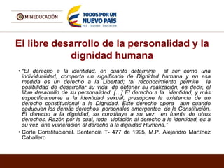 El libre desarrollo de la personalidad y la
dignidad humana
• “El derecho a la identidad, en cuanto determina al ser como una
individualidad, comporta un significado de Dignidad humana y en esa
medida es un derecho a la Libertad; tal reconocimiento permite la
posibilidad de desarrollar su vida, de obtener su realización, es decir, el
libre desarrollo de su personalidad. […] El derecho a la identidad, y más
específicamente a la identidad sexual, presupone la existencia de un
derecho constitucional a la Dignidad. Este derecho opera aun cuando
caduquen los demás derechos personales emergentes de la Constitución.
El derecho a la dignidad, se constituye a su vez en fuente de otros
derechos. Razón por la cual, toda violación al derecho a la identidad, es a
su vez una vulneración al derecho a la dignidad Humana.”
• Corte Constitucional. Sentencia T- 477 de 1995, M.P. Alejandro Martínez
Caballero
 