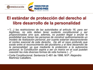 El estándar de protección del derecho al
libre desarrollo de la personalidad
• “(…) las restricciones de las autoridades al artículo 16, para ser
legítimas, no sólo deben tener sustento constitucional y ser
proporcionadas sino que, además, no pueden llegar a anular la
posibilidad que tienen las personas de construir autónomamente un
modelo de realización personal, por cuanto estarían desconociendo
el núcleo esencial de este derecho. De allí el nexo profundo que
existe entre el reconocimiento del pluralismo y el libre desarrollo de
la personalidad, ya que mediante la protección a la autonomía
personal, la Constitución aspira a ser un marco en el cual puedan
coexistir las más diversas formas de vida humana (…)”
• Corte Constitucional. Sentencia C-481 de 1998. M.P: Alejandro
Martínez Caballero.
 