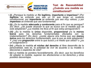 Test de Razonabilidad
¿Cuándo una medida es
constitucional?
• (i) ¿Persigue la medida un fin legítimo, importante e imperioso? (Por
legítimo se entiende que sea un fin que tenga un sustento
constitucional, por importante se entiende que sea muy valioso, y por
imperioso se entiende que sea fundamental)
• (ii) ¿Es la medida adecuada y conducente para el fin que se persigue?
(Es decir, ¿Se puede alcanzar lo que se busca con la medida que se
está adoptando? ¿La medida me lleva al fin que estoy persiguiendo?)
• (iii) ¿Es la medida la única disponible, proporcional y/o la menos
lesiva para los derechos fundamentales afectados con su
implementación? (Es decir, ¿existe alguna otra forma que sea menos
lesiva para los derechos fundamentales, que la que se está adoptando?
Y ¿hay una proporción entre lo que busco y el medio que utilizo? o ¿es
un exageración?)
• (iv) ¿Afecta la medida el núcleo del derecho al libre desarrollo de la
personalidad, esto es, la potestad de vivir de acuerdo a su modelo o
elecciones o aspectos de vida?
• (v) La medida se pondera favorablemente. (Es decir, que los beneficios
de adoptar la medida, superan las afectaciones a los derechos y otras
posibles desventajas.
 