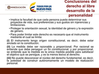 Conclusiones del
derecho al libre
desarrollo de la
personalidad
• Implica la facultad de que cada persona pueda determinar sus
proyectos de vida, sus preferencias y sus gustos sin injerencias y
limitaciones.
• Proteger la orientación sexual, la identidad de género y la expresión
de género.
• Para poder limitar este derecho es necesario que el instrumento
mediante el cual se limita:
(i) El instrumento tengo origen constitucional, es decir, debe estar
anclado en la constitución.
(ii) La medida debe ser razonable y proporcional. Por racional se
entiende que debe perseguir un fin constitucional, y por proporcional,
se entiende que la medida es la única medida posible para satisfacer
el objetivo que se persigue, y es la menos lesiva al derecho.
(iii) No puede desconocer el núcleo del derecho fundamental, es decir,
la potestad de construir autónomamente un modelo de realización
personal.
 