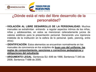 ¿Dónde está el reto del libre desarrollo de la
personalidad?
• VIOLACIÓN AL LIBRE DESARROLLO DE LA PERSONALIDAD: Muchos
manuales se extralimitan entrando a regular aspectos íntimos de los niños,
niñas y adolescentes, en estos se mencionan reiteradamente juicios de
valores estéticos para la presentación personal. Generando una injerencia
indebida de la institución en la esfera de lo personal. (pelo, piercing, entre
otros)
• IDENTIFICACIÓN: Estos elementos se encuentran normalmente en los
manuales de convivencia en los acápites de buen uso del uniforme, las
reglas de comportamiento, sanciones o correctivos pedagógicos y
obligaciones del estudiante.
• ARGUMENTO LEGAL: Sentencia SU -648 de 1998, Sentencia T-345 de
2008, Sentencia T-688 de 2005.
 