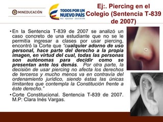 Ej:. Piercing en el
Colegio (Sentencia T-839
de 2007)
• En la Sentencia T-839 de 2007 se analizó un
caso concreto de una estudiante que no se le
permitía ingresar a clases por usar piercing,
encontró la Corte que “cualquier adorno de uso
personal, hace parte del derecho a la propia
imagen, en virtud del cual, todas las personas
son autónomas para decidir como se
presentan ante los demás. Por otra parte, la
decisión de usar piercing no afecta los derechos
de terceros y mucho menos va en contravía del
ordenamiento jurídico, siendo éstas las únicas
limitantes que contempla la Constitución frente a
éste derecho.”
• Corte Constitucional. Sentencia T-839 de 2007.
M.P: Clara Inés Vargas.
 
