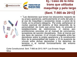 Ej.: Caso de la niña
trans que utilizaba
maquillaje y pelo largo
(Sent. T-565 de 2013)
• ”Las decisiones que toman los educandos respecto de
su propia apariencia, particularmente el corte del pelo o
el uso de maquillaje y accesorios recae, a juicio de la
Corte, en la primera categoría. Por ende, pertenecen al
núcleo esencial del derecho al libre desarrollo de la
personalidad, de modo que prima facie, no procede el
establecimiento de restricciones, ni menos aún
prohibiciones previstas en el manual de convivencia,
acreedoras de sanción disciplinaria. Esto al menos por
dos tipos de razones: (i) el vínculo innegable entre las
decisiones sobre la propia apariencia y la construcción
libre de la personalidad del sujeto; y (ii) la ausencia de
vínculo entre dichas decisiones y los derechos de
terceros o el normal funcionamiento del entorno
académico.”
Corte Constitucional. Sent. T-565 de 2013. M.P: Luis Ernesto Vargas
Silva.
 