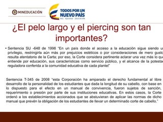 ¿El pelo largo y el piercing son tan
importantes?
• Sentencia SU -648 de 1998 “En un país donde el acceso a la educación sigue siendo un
privilegio, restringirla aún más por prejuicios estéticos o por consideraciones de mero gusto
resulta atentatorio de la Carta; por eso, la Corte considera pertinente aclarar una vez más lo que
entiende por educación, sus características como servicio público, y el alcance de la potestad
reguladora conferida a la comunidad educativa de cada plantel”
Sentencia T-345 de 2008 “esta Corporación ha amparado el derecho fundamental al libre
desarrollo de la personalidad de los estudiantes que dada la longitud de su cabello, con base en
lo dispuesto para el efecto en un manual de convivencia, fueron sujetos de sanción,
requerimiento o presión por parte de sus instituciones educativas. En estos casos, la Corte
ordenó a los establecimientos accionados que se abstuvieran de aplicar las normas de dicho
manual que prevén la obligación de los estudiantes de llevar un determinado corte de cabello.”
 