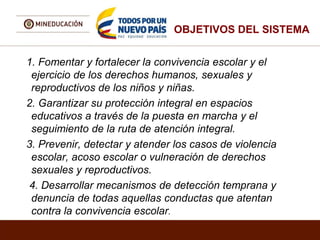 OBJETIVOS DEL SISTEMA
1. Fomentar y fortalecer la convivencia escolar y el
ejercicio de los derechos humanos, sexuales y
reproductivos de los niños y niñas.
2. Garantizar su protección integral en espacios
educativos a través de la puesta en marcha y el
seguimiento de la ruta de atención integral.
3. Prevenir, detectar y atender los casos de violencia
escolar, acoso escolar o vulneración de derechos
sexuales y reproductivos.
4. Desarrollar mecanismos de detección temprana y
denuncia de todas aquellas conductas que atentan
contra la convivencia escolar.
 