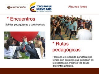 Algunas ideas
* Encuentros
Salidas pedagógicas y convivencias
* Rutas
pedagógicas
Plantean un recorrido por diferentes
temas con acciones que se basan en
la exploración. Permite ver desde
diferentes ángulos.
 