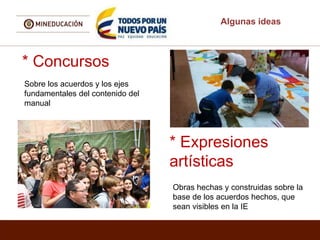 Algunas ideas
* Concursos
Sobre los acuerdos y los ejes
fundamentales del contenido del
manual
* Expresiones
artísticas
Obras hechas y construidas sobre la
base de los acuerdos hechos, que
sean visibles en la IE
 