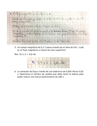5. Un campo magnético de 0,3 T pasa a través de un área de 2m2, ¿cuál
es el flujo magnético a través de esta superficie?
Rta: 0,3 x 2 = 0,6 wb
6. La variación de flujo a través de una bobina es de 0,004 Wb en 0,02
s. Determina el número de vueltas que debe tener la bobina para
poder inducir una fuerza electromotriz de 240 v.
 