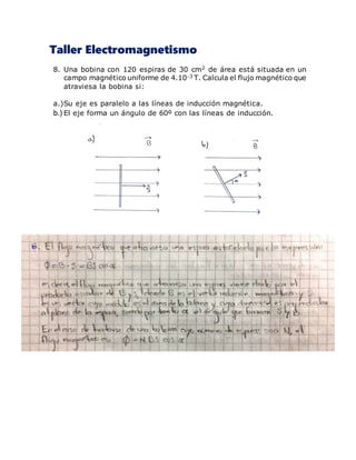 Taller Electromagnetismo
8. Una bobina con 120 espiras de 30 cm2 de área está situada en un
campo magnético uniforme de 4.103 T. Calcula el flujo magnético que
atraviesa la bobina si:
a.)Su eje es paralelo a las líneas de inducción magnética.
b.) El eje forma un ángulo de 60º con las líneas de inducción.
 