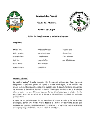 Universidad de Panamá
Facultad de Medicina
Cátedra de Cirugía
Taller de cirugía menor y ambulatoria parte 1
Integrantes:
Martha Him
Lidia Hjartaker
Gabrielle Jarvis
Amir Lee
David Macías
Jorge Medrano
Yetzagelis Meneses
Marjorie Miranda
Laura Moreno
Lorena Núñez
Allissan Orobio
Najad Pérez
Yavelkis Pérez
Lianna Plano
Karla Quintero
Ana Sofía Quiroga
Concepto de Sutura
La palabra "​sutura​" describe cualquier hilo de material utilizado para ligar los vasos
sanguíneos o aproximar (coser) los tejidos. A través de los siglos, se ha utilizado una
amplia variedad de materiales seda, lino, algodón, pelo de caballo, tendones e intestinos
de animales, y alambre de metales preciosos en los procedimientos, en la actualidad
algunos están en uso. Eliminan algunas de las dificultades que el cirujano había
encontrado antes en el cierre de la herida y disminuyen el potencial de infección
posoperatoria.
A pesar de las sofisticaciones de los materiales de sutura actuales y de las técnicas
quirúrgicas, cerrar una herida implica todavía el mismo procedimiento básico que
utilizaban los médicos con los emperadores romanos. El cirujano usa todavía una aguja
quirúrgica para guiar el hilo de sutura al colocarlo en el tejido.
 