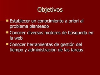 Objetivos Establecer un conocimiento a priori al problema planteado Conocer diversos motores de búsqueda en la web Conocer herramientas de gestión del tiempo y administración de las tareas