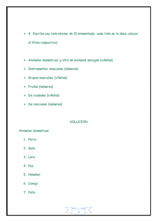 3
 4. Escriba una lista mínimo de 10 elementos(a cada lista se le debe colocar
el título respectivo):
 Animales domésticos y otra de animales salvajes (viñetas)
 Instrumentos musicales (números)
 Grupos musicales (viñetas)
 Frutas (números)
 De ciudades (viñetas)
 De canciones (números)
SOLUCION
Animales domesticas:
1. Perro
2. Gato
3. Loro
4. Pez
5. Hámster
6. Conejo
7. Pollo
 