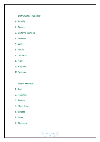 5
Instrumentos musicales:
1. Batería
2. Tambor
3. Guitarra eléctrica
4. Guitarra
5. Violín
6. Flauta
7. Clarinete
8. Piano
9. Xilófono
10. Saxofón
Grupos musicales:
1. Rock
2. Reguetón
3. Bachata
4. Electrónica
5. Baladas
6. Salsa
7. Merengue
 