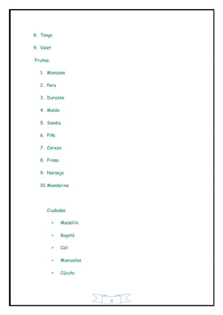 6
8. Tango
9. Valet
Frutas:
1. Manzana
2. Pera
3. Durazno
4. Melón
5. Sandia
6. Piña
7. Cereza
8. Fresa
9. Naranja
10. Mandarina
Ciudades:
 Medellín
 Bogotá
 Cali
 Manizales
 Cúcuta
 