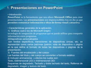 • Introducción.
PowerPoint es la herramienta que nos ofrece Microsoft Office para crear
presentaciones. Las presentaciones son imprescindibles hoy en día ya que
permiten comunicar información e ideas de forma visual y atractiva.
• Características generales de la aplicación.
1) Gráficos (salvo los de Microsoft Graph)
tecnología de integración de programas que se puede utilizar para compartir
información entre programas.
2)Diapositivas personalizados
son fondos específicos, transiciones de diapositivas únicas, etc. se
representan como varios patrones (patrón: vista de diapositiva o página
en la que define el formato de todas las diapositivas o páginas de la
presentación.
3) Fuentes del encabezado y del cuerpo
Las fuentes del título y del cuerpo se convierten a formato estático
4) Incluyen animaciones y efectos los cuales son:
Texto, bidimensional (2D) o tridimensional (3D)
Esquemas de degradado, Tachado y doble tachado del texto, Rellenos de
degradado, imagen y textura del texto
 