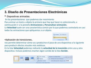 3. Diseño de Presentaciones Electrónicas
• Diapositivas animadas.
En las presentaciones que podemos dar movimiento
Para animar un texto u objeto lo primero que hay que hacer es seleccionarlo, a
continuación ir a la pestaña Animaciones y Personalizar animación.
La Velocidad suele ser una característica común por lo que podemos controlarla en casi
todas las animaciones que apliquemos a un objeto.
•Aplicación de transiciones.
nos permite determinar cómo va a producirse el paso de una diapositiva a la siguiente
para producir efectos visuales más estéticos.
En la lista Velocidad podemos indicarle la velocidad de la transición entre una y otra
diapositiva. Incluso podemos insertar algún sonido de la lista Sonido .
 