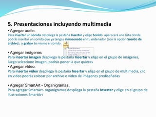5. Presentaciones incluyendo multimedia
• Agregar audio.
Para insertar un sonido despliega la pestaña Insertar y elige Sonido. aparecerá una lista donde
podrás insertar un sonido que ya tengas almacenado en tu ordenador (con la opción Sonido de
archivo), o grabar tú mismo el sonido:
• Agregar imágenes
Para insertar imagen despliega la pestaña Insertar y elige en el grupo de imágenes,
luego seleccione imagen, podrás poner la que quieras
• Agregar vídeo.
Para insertar video despliega la pestaña Insertar y elige en el grupo de multimedia, clic
en video podrás colocar por archivo o video de imágenes prediseñadas
• Agregar SmartArt - Organigramas.
Para agregar SmartArt- organigramas despliega la pestaña Insertar y elige en el grupo de
ilustraciones SmartArt
 
