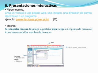 6. Presentaciones interactivas
• Hipervínculos.
Crea un vinculo o una pagina web, una imagen, una dirección de correo
electrónico o un programa
ejemplo: presentaciones power point (f5)
• Macros.
Para insertar macros despliega la pestaña vista y elige en el grupo de macros el
icono macros opción: nombre de la macro
vista
Grupo macros ,icono macros
0pciones:
 Nombre de la
Macro:
 Macro en:
 