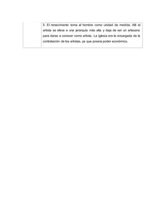 5. El renacimiento toma al hombre como unidad de medida. Allí el
artista se eleva a una jerarquía más alta y deja de ser un artesano
para darse a conocer como artista. La iglesia era la encargada de la
contratación de los artistas, ya que poseía poder económico.
 
