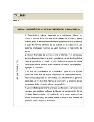 TALLERES
Taller 2
REFIERA 5 CARACTERÍSTICAS DEL ARTE, QUE REPRESENTEN EL RENACIMIENTO
RENACIMIENTO
1. Resurgimiento cultural; inspirada en la antigüedad clásica, en
cuanto a retomar la arquitectura y los cánones de la cultura greco-
romana, toma el nombre del renacimiento por el hecho de que vuelven
a surgir las formas artísticas de las culturas de la antigüedad. Las
escenas mitológicas retoman su lugar. Ejemplo: el nacimiento de
venus.
2. Nacen diversidad de técnicas como el sfumato y el claroscuro,
también la perspectiva toma gran importancia, desde la atmosférica
hasta la geométrica; y con ello el inicio de la divina proporción, estas
características son notorias en las obras de los artistas de esta época.
Ejemplo: la Gioconda.
3. El arte se fundamentaba en la naturaleza, para muchos artistas
como Da Vinci fue de mucha importancia la observación de ella,
haciéndola protagonista su aprendizaje, con ello también se generan
adelantos a la modernidad. Además la expresión y la anatomía de los
personajes de las obras de arte se hacen notorio.
4. La sociedad dejo de tener la jerarquía que llevaba y se preocupaban
más por sus objetivos profanos, la libertad de pensamiento de los
hombres fundamentados principalmente en la razón, esto es muy
visible en las pinturas y esculturas, donde la religión deja de llevar la
prioridad e inicia a tomarla el hombre.
 