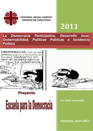 PASTORAL SOCIAL-CARITAS
          DIOCESIS DE CHOLUTECA


                                   2011
La Democracia Participativa, Desarrollo local,
Gobernabilidad, Políticas Publicas e Incidencia
Política




                                   Por Licda. Lesly Belisle




                                   Choluteca, Enero 2011
 