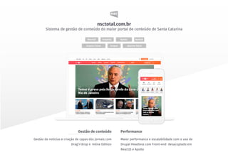 Maior performance e escalabilidade com o uso de
Drupal Headless com Front-end desacoplado em
ReactJS e Apollo
Gestão de noticias e criação de capas dos jornais com
Drag’n’drop e Inline Edition
PerformanceGestão de conteúdo
Acquia Cloud
ReactJS
Drupal
ApolloGraphQL NodeJS
Apache SOLR
nsctotal.com.br
Sistema de gestão de conteúdo do maior portal de conteúdo de Santa Catarina
 