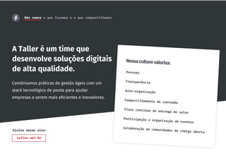 A Taller é um time que
desenvolve soluções digitais
de alta qualidade. Pessoas
Transparência
Auto-organização
Compartilhamento de conteúdo
Fluxo contínuo de entrega de valor
Participação e organização de eventos
Colaboração em comunidades de código aberto
Nossa cultura valoriza:
Combinamos práticas de gestão ágeis com um
stack tecnológico de ponta para ajudar
empresas a serem mais eﬁcientes e inovadoras.
taller.net.br
Visite nosso site:
Nós somos o que fazemos e o que compartilhamos
 