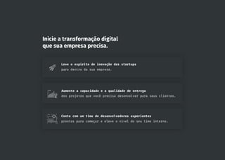 Inicie a transformação digital
que sua empresa precisa.
Leve o espírito de inovação das startups
para dentro da sua empresa.
Aumente a capacidade e a qualidade de entrega
dos projetos que você precisa desenvolver para seus clientes.
Conte com um time de desenvolvedores experientes
prontos para começar e eleve o nível do seu time interno.
 