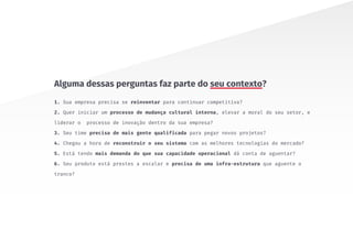 1. Sua empresa precisa se reinventar para continuar competitiva?
2. Quer iniciar um processo de mudança cultural interna, elevar a moral do seu setor, e
liderar o processo de inovação dentro da sua empresa?
3. Seu time precisa de mais gente qualificada para pegar novos projetos?
4. Chegou a hora de reconstruir o seu sistema com as melhores tecnologias do mercado?
5. Está tendo mais demanda do que sua capacidade operacional dá conta de aguentar?
6. Seu produto está prestes a escalar e precisa de uma infra-estrutura que aguente o
tranco?
Alguma dessas perguntas faz parte do seu contexto?
 