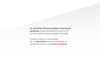 O ideal é misturar as duas ideias:
ter um time interno de desenvolvimento, e
ao mesmo tempo ter esse time terceirizado.
Se você disse SIM para qualquer uma dessas
perguntas, é bem provável que precise de
um time externo para te ajudar na missão.
 