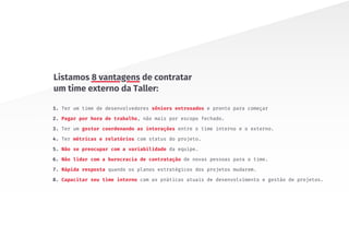 1. Ter um time de desenvolvedores sêniors entrosados e pronto para começar
2. Pagar por hora de trabalho, não mais por escopo fechado.
3. Ter um gestor coordenando as interações entre o time interno e o externo.
4. Ter métricas e relatórios com status do projeto.
5. Não se preocupar com a variabilidade da equipe.
6. Não lidar com a burocracia de contratação de novas pessoas para o time.
7. Rápida resposta quando os planos estratégicos dos projetos mudarem.
8. Capacitar seu time interno com as práticas atuais de desenvolvimento e gestão de projetos.
Listamos 8 vantagens de contratar
um time externo da Taller:
 