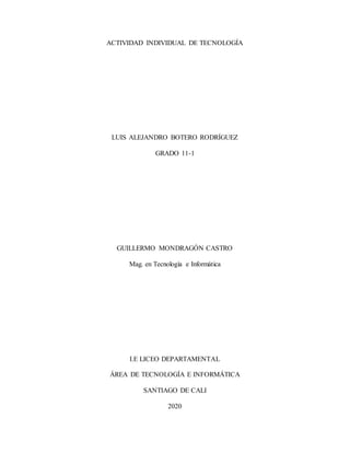 ACTIVIDAD INDIVIDUAL DE TECNOLOGÍA
LUIS ALEJANDRO BOTERO RODRÍGUEZ
GRADO 11-1
GUILLERMO MONDRAGÓN CASTRO
Mag. en Tecnología e Informática
I.E LICEO DEPARTAMENTAL
ÁREA DE TECNOLOGÍA E INFORMÁTICA
SANTIAGO DE CALI
2020
 