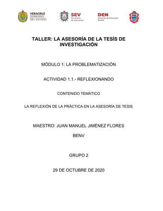 TALLER: LA ASESORÍA DE LA TESÍS DE
INVESTIGACIÓN
MÓDULO 1: LA PROBLEMATIZACIÓN
ACTIVIDAD 1.1.- REFLEXIONANDO
CONTENIDO TEMÁTICO
LA REFLEXIÓN DE LA PRÁCTICA EN LA ASESORÍA DE TESIS
MAESTRO: JUAN MANUEL JIMÉNEZ FLORES
BENV
GRUPO 2
29 DE OCTUBRE DE 2020
 