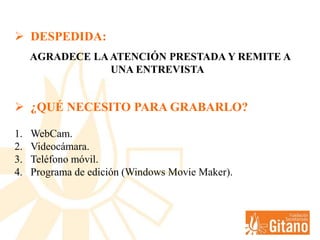  DESPEDIDA:
AGRADECE LAATENCIÓN PRESTADA Y REMITE A
UNA ENTREVISTA
 ¿QUÉ NECESITO PARA GRABARLO?
1. WebCam.
2. Videocámara.
3. Teléfono móvil.
4. Programa de edición (Windows Movie Maker).
 