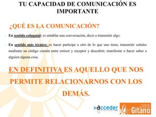 TU CAPACIDAD DE COMUNICACIÓN ES
IMPORTANTE
• En sentido coloquial: es entablar una conversación, decir o transmitir algo.
• En sentido más técnico: es hacer partícipe a otro de lo que uno tiene, transmitir señales
mediante un código común entre emisor y receptor y descubrir, manifestar o hacer saber a
alguien alguna cosa.
EN DEFINITIVA ES AQUELLO QUE NOS
PERMITE RELACIONARNOS CON LOS
DEMÁS.
¿QUÉ ES LA COMUNICACIÓN?
 