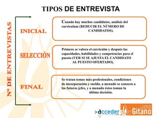 TIPOS DE ENTREVISTA
Cuando hay muchos candidatos, análisis del
curriculum (REDUCIR EL NÚMERO DE
CANDIDATOS).
Primero se valora el curriculm y después las
capacidades, habilidades y competencias para el
puesto (VER SI SE AJUSTA EL CANDIDATO
AL PUESTO OFERTADO).
Se tratan temas más profesionales, condiciones
de incorporación y sueldo, a menudo se conocen a
los futuros jefes, y a menudo éstos toman la
última decisión.
 