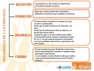 DESARROLLODELAENTREVISTA
-Dejar que el entrevistador lleve la iniciativa.
-Hablarle de usted hasta que él indique lo contrario.
-El entrevistador expondrá un resumen de lo que
ocurrirá a continuación.
-Puede que le hable del proceso de selección y sus
fases.
-Puede que de información sobre la empresa y el
puesto que desean cubrir.
-A partir de aquí, es el entrevistado el que habla:
el entrevistador puede comenzar siguiendo el guión
de su CV a lo que sumará preguntas relacionadas
con la personalidad, motivaciones, aspiraciones del
entrevistado.
-El entrevistador dará por finalizada la entrevista y
dará la oportunidad de responder a cualquier duda
que tenga el entrevistado.
-A veces además el entrevistador tendrá que realizar
varias pruebas psicotécnicas que el entrevistador
explicará.
-Ser puntual y no dar señales de impaciencia.
-Evite fumar durante la espera.
 