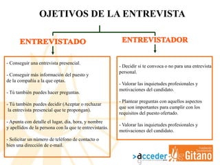 OJETIVOS DE LA ENTREVISTA
- Conseguir una entrevista presencial.
- Conseguir más información del puesto y
de la compañía a la que optas.
- Tú también puedes hacer preguntas.
- Tú también puedes decidir (Aceptar o rechazar
la entrevista presencial que te propongan).
- Apunta con detalle el lugar, día, hora, y nombre
y apellidos de la persona con la que te entrevistarás.
- Solicitar un número de teléfono de contacto o
bien una dirección de e-mail.
- Decidir si te convoca o no para una entrevista
personal.
- Valorar las inquietudes profesionales y
motivaciones del candidato.
- Plantear preguntas con aquellos aspectos
que son importantes para cumplir con los
requisitos del puesto ofertado.
- Valorar las inquietudes profesionales y
motivaciones del candidato.
 