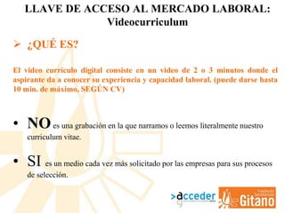 LLAVE DE ACCESO AL MERCADO LABORAL:
Videocurriculum
 ¿QUÉ ES?
El video currículo digital consiste en un video de 2 o 3 minutos donde el
aspirante da a conocer su experiencia y capacidad laboral. (puede darse hasta
10 min. de máximo, SEGÚN CV)
• NOes una grabación en la que narramos o leemos literalmente nuestro
curriculum vitae.
• SI es un medio cada vez más solicitado por las empresas para sus procesos
de selección.
 