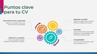 Puntos clave
para tu CV
Redacción y ortografía
Un error ortográfico puede
costarte el trabajo de tus sueños.
Información breve y organizada
Máximo 2 cuartillas, resume tu
información lo más posible.
Compatibilidad
Ten una versión en Word o PDF
para compartir tu CV.
Adecúalo a tu perfil
Diseño e imagen del CV acorde
al tipo de trabajo que buscas.
Veracidad
Toda la información que pongas
debe de ser comprobable, evita
mentiras y exageraciones.
 