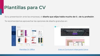 Plantillas para CV
Es tu presentación ante las empresas, el diseño que elijas habla mucho de ti y de tu profesión.
Te recomendamos aprovechar las opciones de diseño gratuitas en:
Crea un Currículum Vitae gratis Canva
Plantillas CV- Office
 