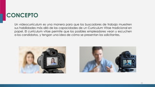 CONCEPTO
23
Un videocurrículum es una manera para que los buscadores de trabajo muestren
sus habilidades más allá de las capacidades de un Curriculum Vitae tradicional en
papel. El currículum vitae permite que los posibles empleadores vean y escuchen
a los candidatos, y tengan una idea de cómo se presentan los solicitantes.
 