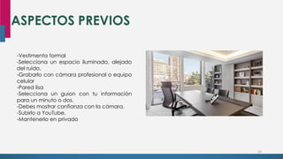 ASPECTOS PREVIOS
24
-Vestimenta formal
-Selecciona un espacio iluminado, alejado
del ruido,
-Grabarlo con cámara profesional o equipo
celular
-Pared lisa
-Selecciona un guion con tu información
para un minuto o dos.
-Debes mostrar confianza con la cámara.
-Subirlo a YouTube.
-Mantenerlo en privado
 