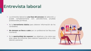 Entrevista laboral
 La entrevista laboral es una fase del proceso de selección, y
puede complementarse con: psicotécnicos, pruebas
profesionales y/o físicas.
 Es la herramienta básica para obtener información de los
candidatos.
 No siempre se lleva a cabo por un profesional de Recursos
Humanos.
 Es la oportunidad de exponer tus objetivos y los retos que
eres capaz de enfrentar para obtener superación en tu vida
laboral y personal.
 