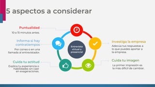 5 aspectos a considerar
Entrevista
virtual o
presencial
Puntualidad
10 a 15 minutos antes.
Cuida tu actitud
Explica tu experiencia o
habilidades sin caer
en exageraciones.
Informa si hay
contratiempos
Por correo o en una
llamada al entrevistador.
Investiga la empresa
Adecúa tus respuestas a
lo que puedes aportar a
la empresa.
Cuida tu imagen
La primer impresión es
la más difícil de cambiar.
 