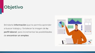 Objetivo
Brindarte información que te permita aprender
a buscar trabajo y fortalecer la imagen de tu
perfil laboral para incrementar las posibilidades
de encontrar un empleo.
 