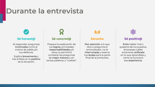 Durante la entrevista
Al responder preguntas
incómodas como el
motivo de salida y/o
tus defectos.
Explica brevemente y
haz énfasis en lo positivo
de la situación.
Sé honest@
Evita hablar mal o
quejarte de tus puestos,
empresas o jefes
anteriores, enfócate
en lo que aprendiste y
cómo te funcionó
esa experiencia.
Sé positiv@
Prepara la explicación de
tus logros, principales
responsabilidades y/o
retos, te permitirá
contestar las preguntas
de mejor manera y sin
tantas palabras o “vueltas”.
Sé concret@ Escucha
Pon atención a lo que
dice o pregunta el
entrevistador, no le
interrumpas y reserva
tus dudas para la parte
final de la entrevista.
 
