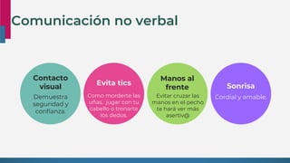 Contacto
visual
Demuestra
seguridad y
confianza.
Evita tics
Como morderte las
uñas, jugar con tu
cabello o tronarte
los dedos.
Manos al
frente
Evitar cruzar las
manos en el pecho
te hará ver más
asertiv@
Sonrisa
Cordial y amable.
Comunicación no verbal
 